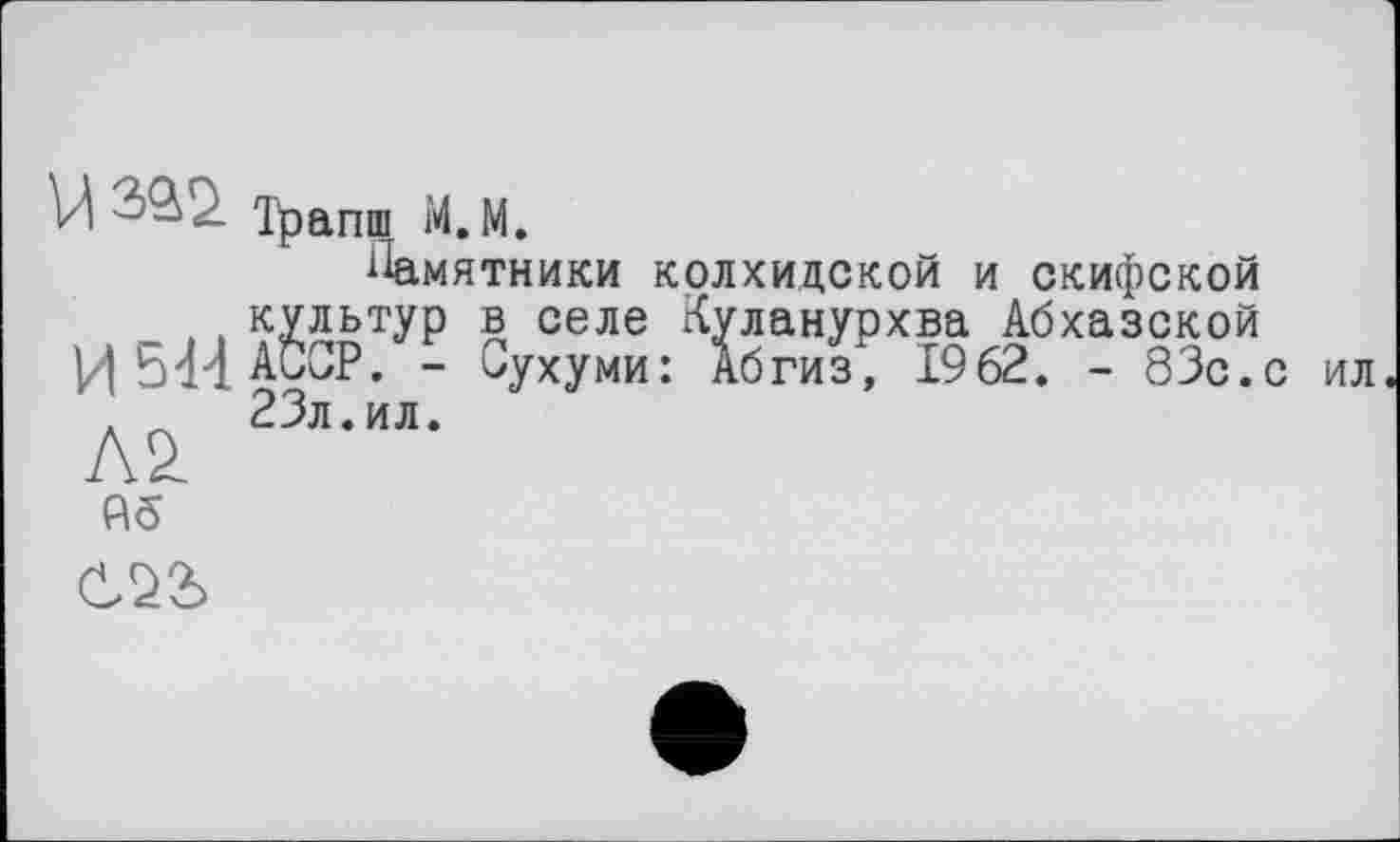 ﻿U Трапш М. М.
Памятники колхидской и скифской культур в селе Куланурхва Абхазской И544А0ОР. - Сухуми: Абгиз, 1962. - 83с.с ил '. л 23л.ил.
А£
Аб